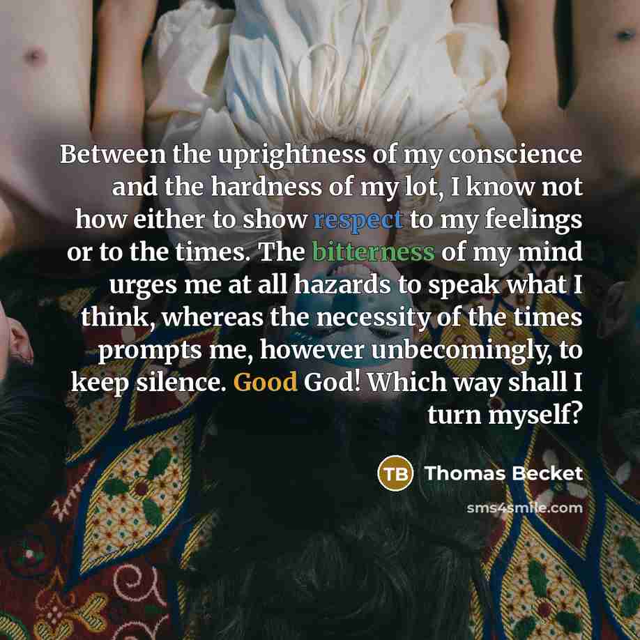 “Between the uprightness of my conscience and the hardness of my lot, I know not how either to show respect to my feelings or to the times. The bitterness of my mind urges me at all hazards to speak what I think, whereas the necessity of the times prompts me, however unbecomingly, to keep silence…” quote by Thomas Becket