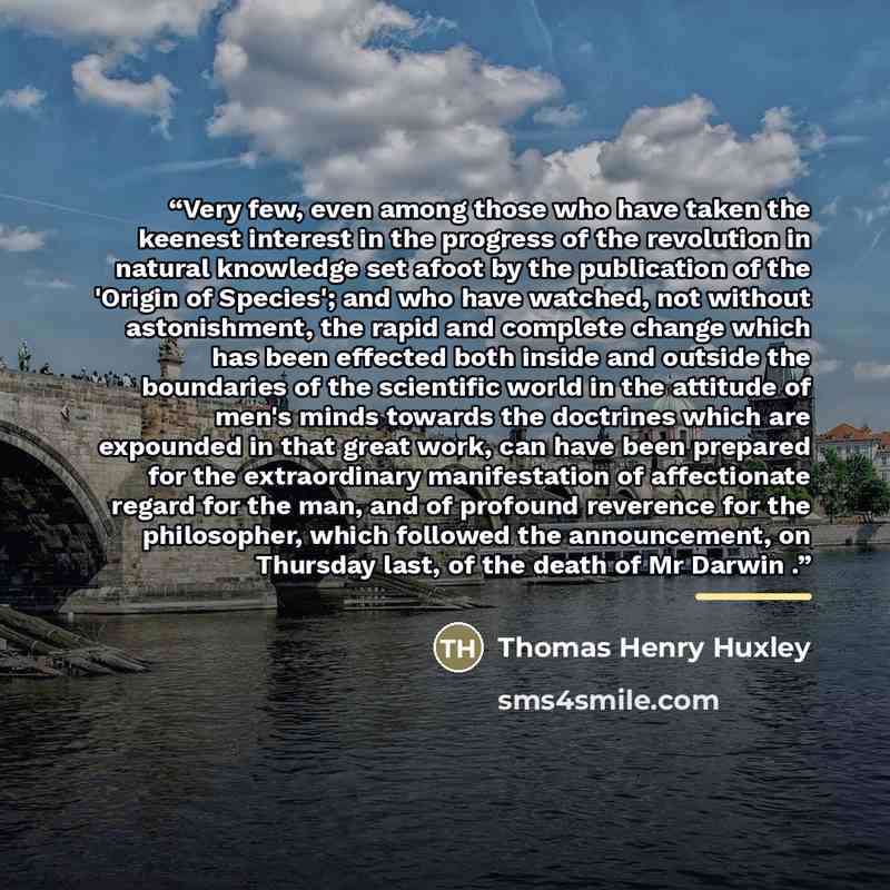 “Very few, even among those who have taken the keenest interest in the progress of the revolution in natural knowledge set afoot by the publication of the 'Origin of Species'; and who have watched, not without astonishment, the rapid and complete change which has been effected both inside and…” quote by Thomas Henry Huxley