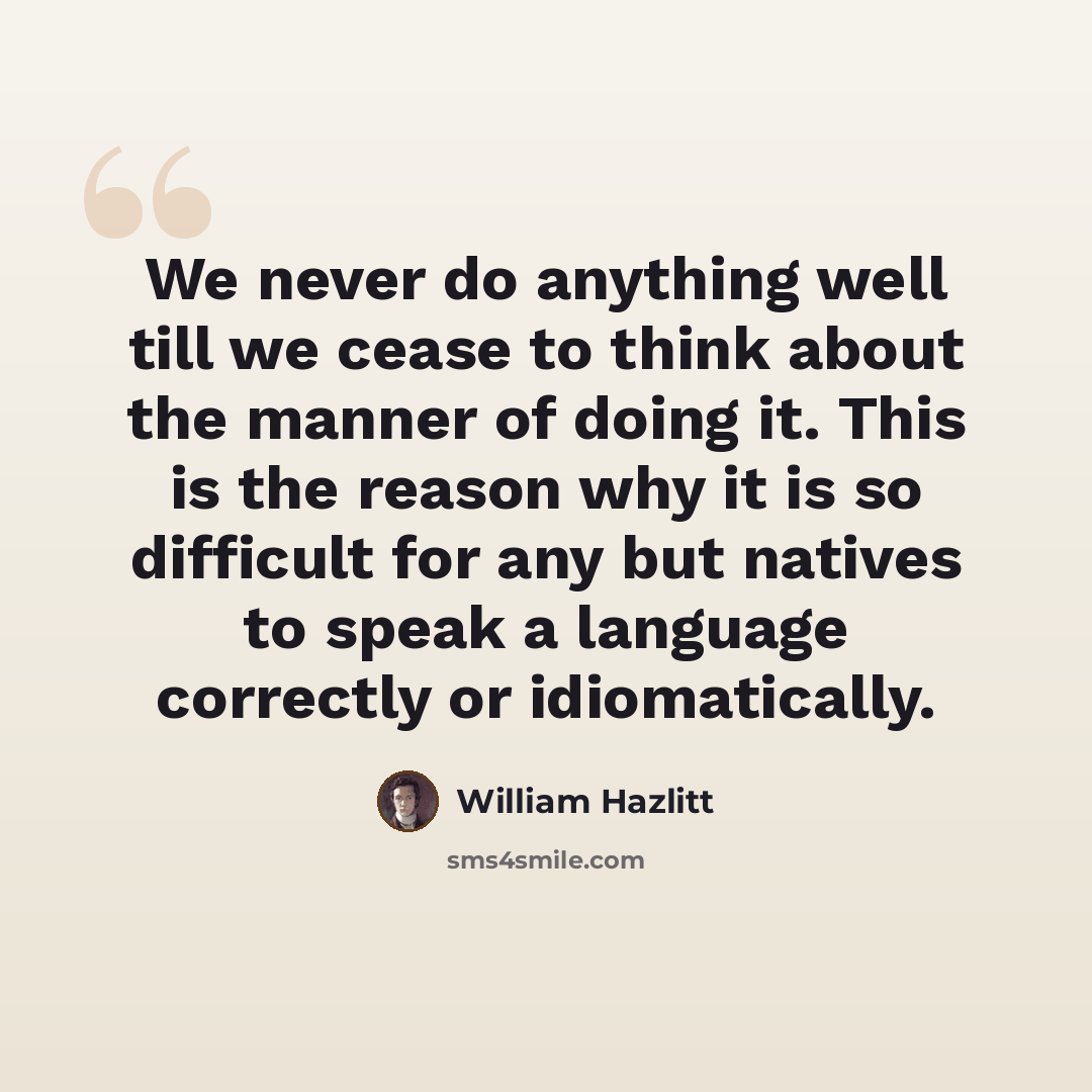 “We never do anything well till we cease to think about the manner of doing it. This is the reason why it is so difficult for any but natives to speak a language correctly or idiomatically.” quote by William Hazlitt