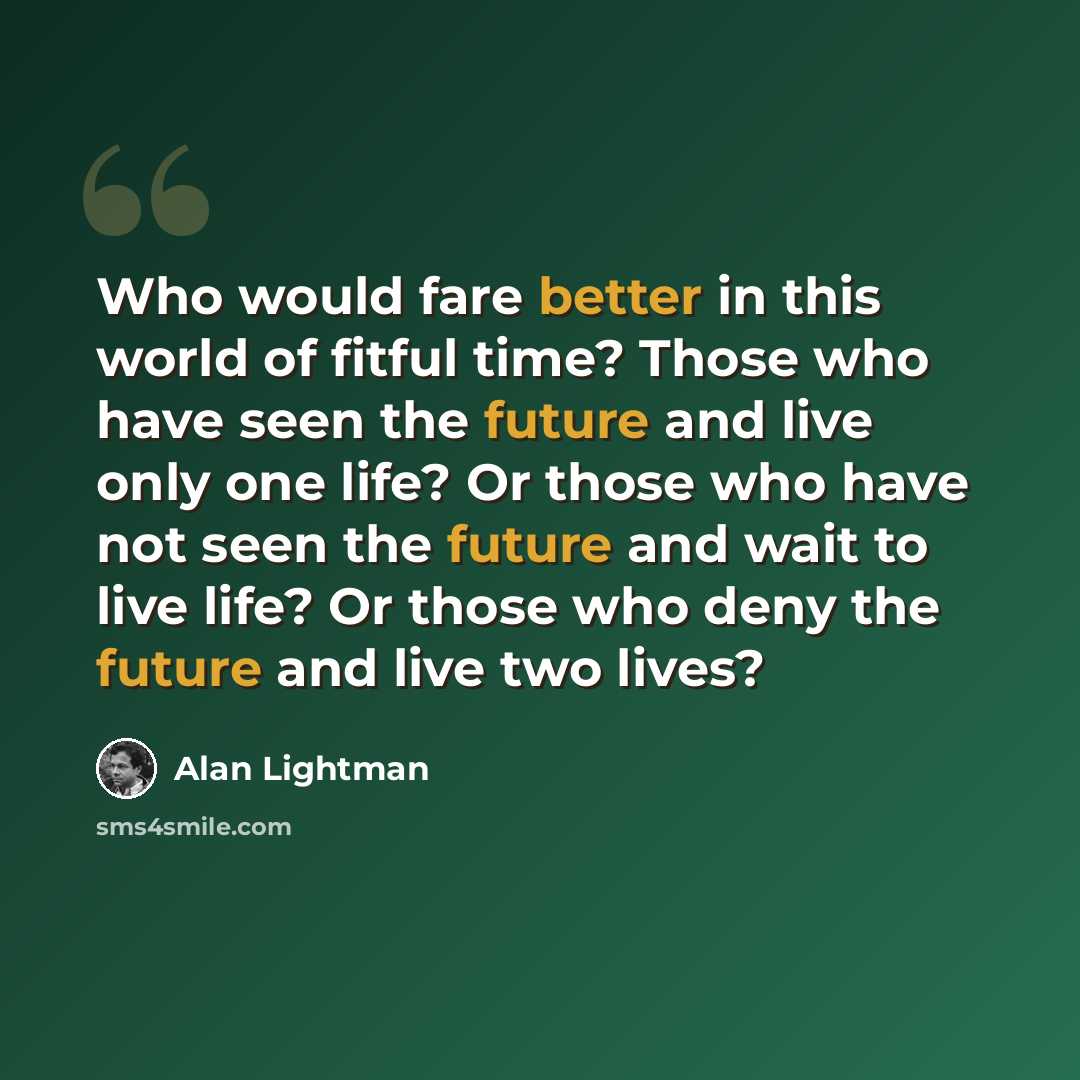 “Who would fare better in this world of fitful time? Those who have seen the future and live only one life? Or those who have not seen the future and wait to live life? Or those who deny the future and live two lives?” quote by Alan Lightman