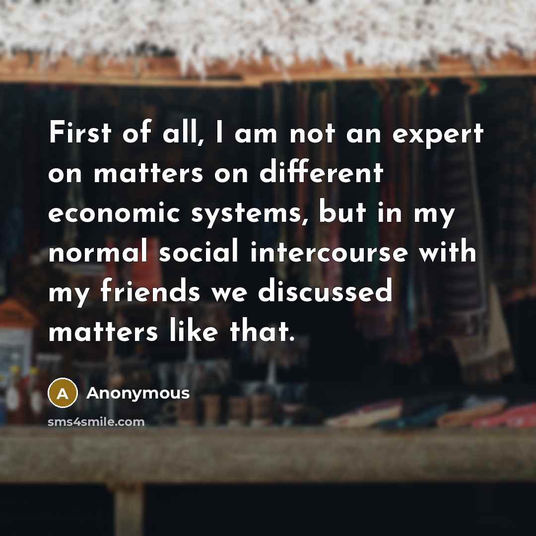 “First of all, I am not an expert on matters on different economic systems, but in my normal social intercourse with my friends we discussed matters like that.” quote by Anonymous