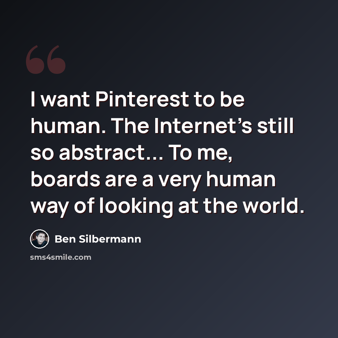 “I want Pinterest to be human. The Internet's still so abstract... To me, boards are a very human way of looking at the world.” quote by Ben Silbermann