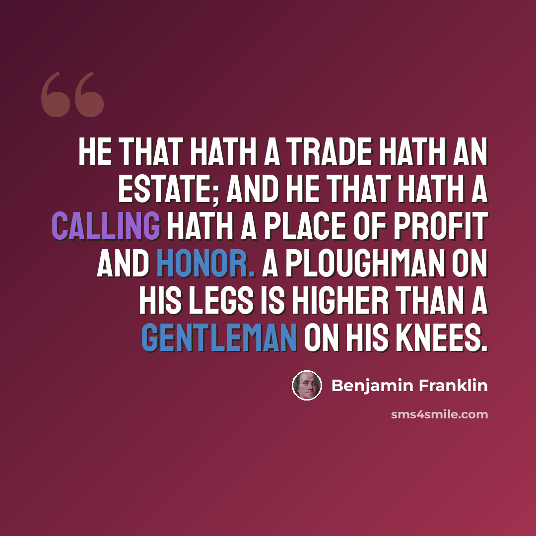 “He that hath a trade hath an estate; and he that hath a calling hath a place of profit and honor. A ploughman on his legs is higher than a gentleman on his knees.” quote by Benjamin Franklin