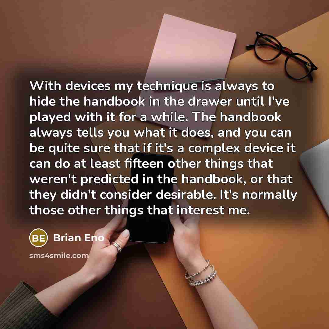 “With devices my technique is always to hide the handbook in the drawer until I've played with it for a while. The handbook always tells you what it does, and you can be quite sure that if it's a complex device it can do at least fifteen other things that weren't predicted in the handbook, or that…” quote by Brian Eno