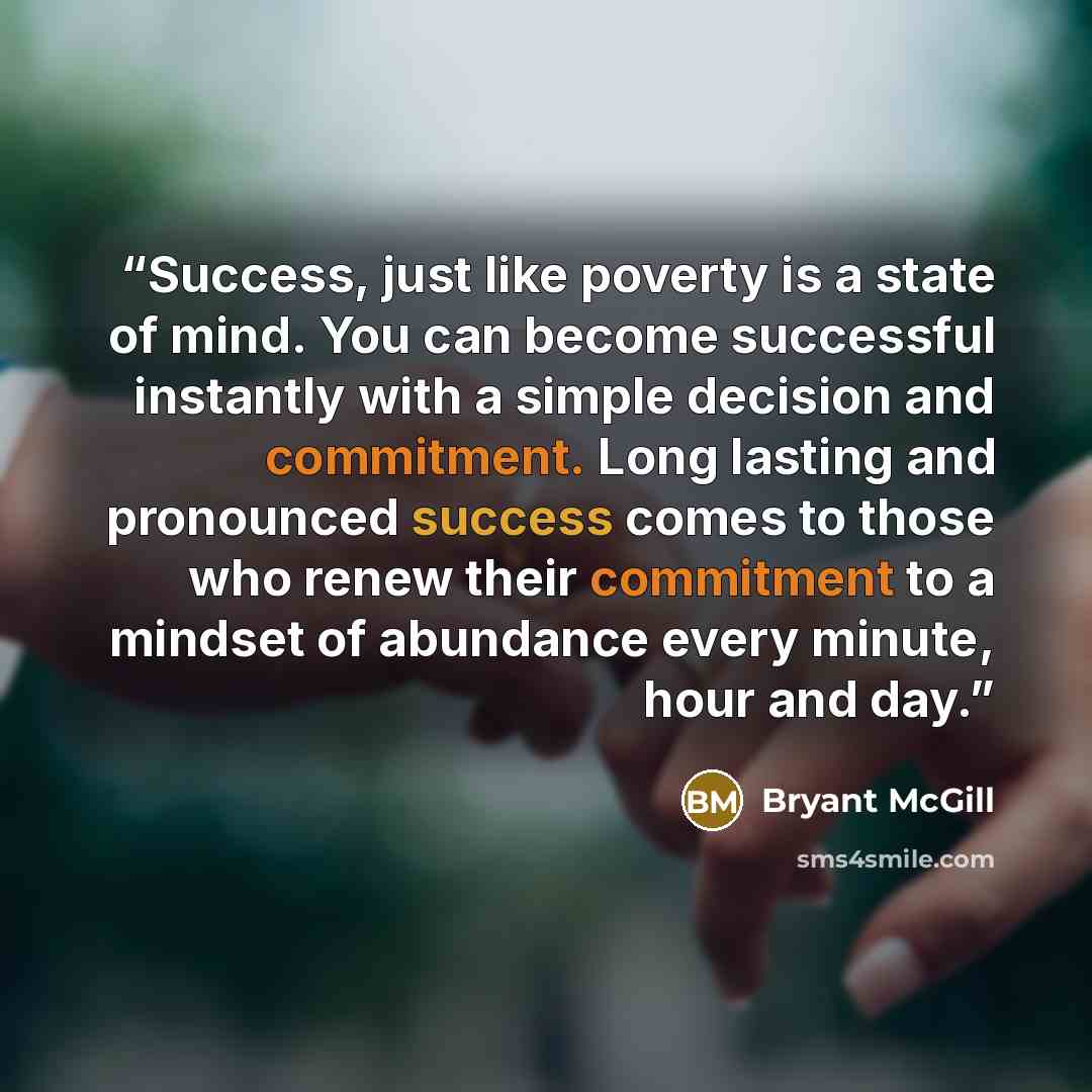 “Success, just like poverty is a state of mind. You can become successful instantly with a simple decision and commitment. Long lasting and pronounced success comes to those who renew their commitment to a mindset of abundance every minute, hour and day.” quote by Bryant McGill