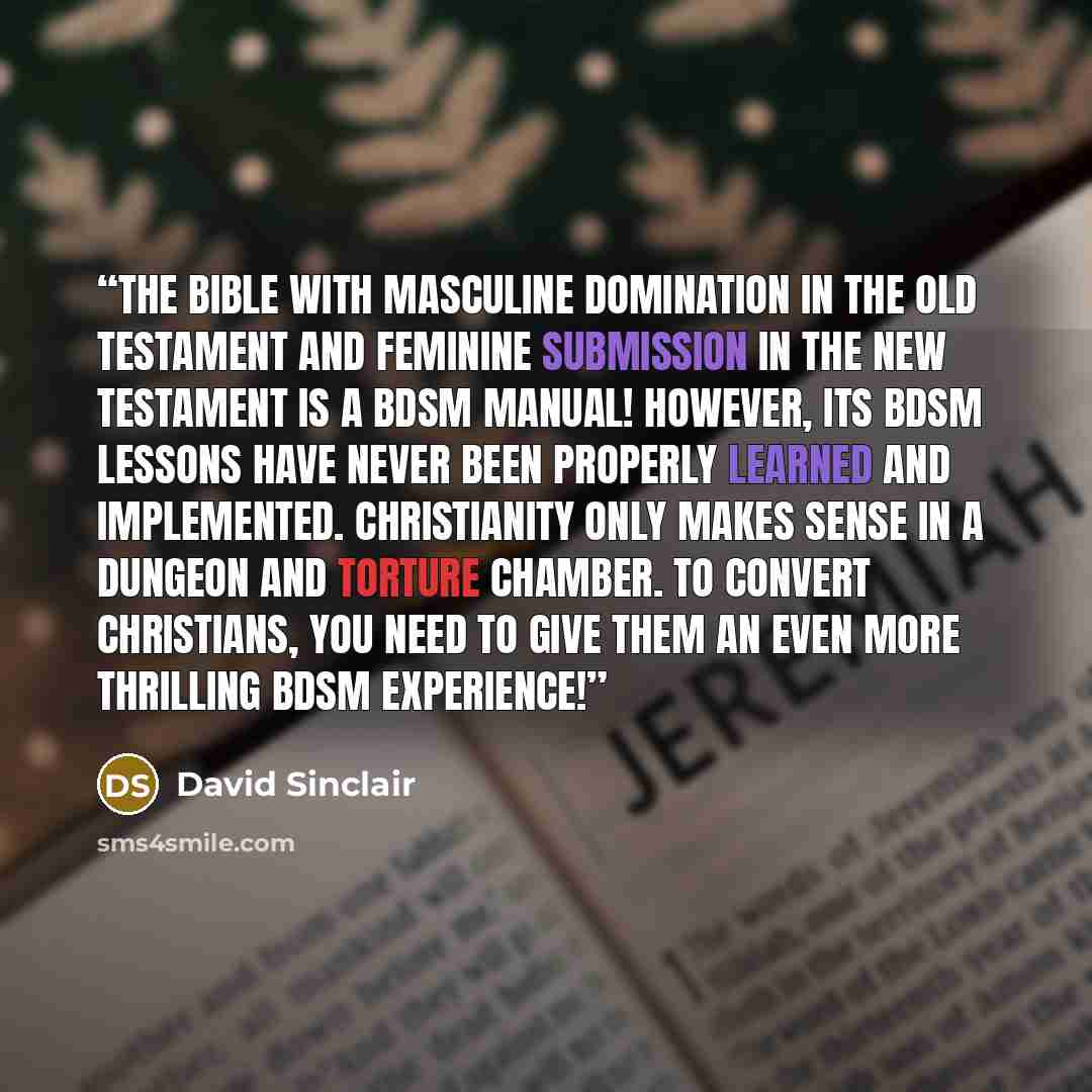 “The Bible with masculine domination in the Old Testament and feminine submission in the New Testament is a BDSM manual! However, its BDSM lessons have never been properly learned and implemented. Christianity only makes sense in a dungeon and torture chamber. To convert Christians, you need to…” quote by David Sinclair