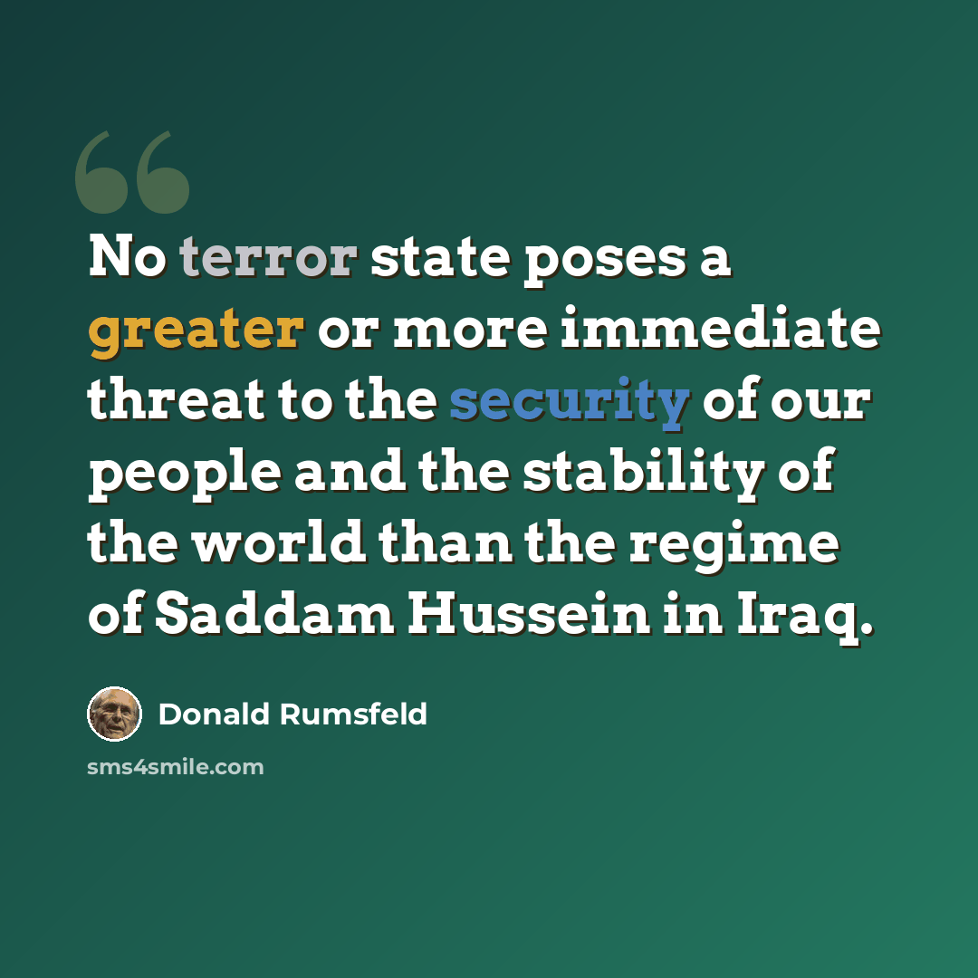 “No terror state poses a greater or more immediate threat to the security of our people and the stability of the world than the regime of Saddam Hussein in Iraq.” quote by Donald Rumsfeld