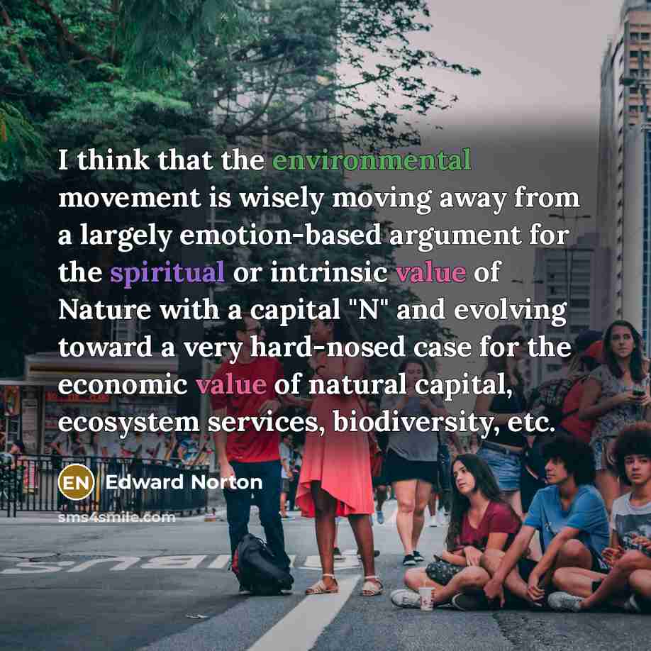 “I think that the environmental movement is wisely moving away from a largely emotion-based argument for the spiritual or intrinsic value of Nature with a capital "N" and evolving toward a very hard-nosed case for the economic value of natural capital, ecosystem services, biodiversity, etc.” quote by Edward Norton