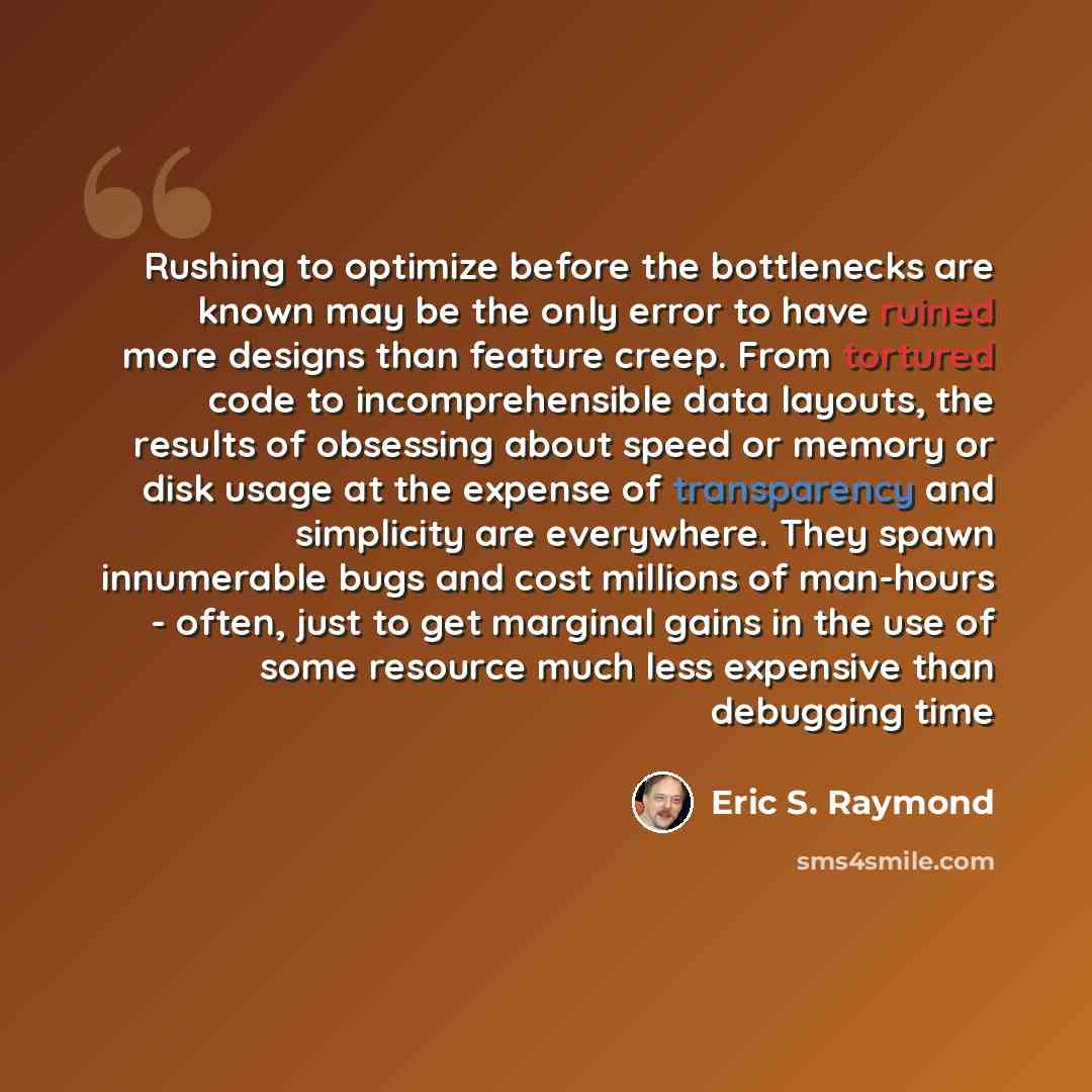 “Rushing to optimize before the bottlenecks are known may be the only error to have ruined more designs than feature creep. From tortured code to incomprehensible data layouts, the results of obsessing about speed or memory or disk usage at the expense of transparency and simplicity are everywhere…” quote by Eric S. Raymond