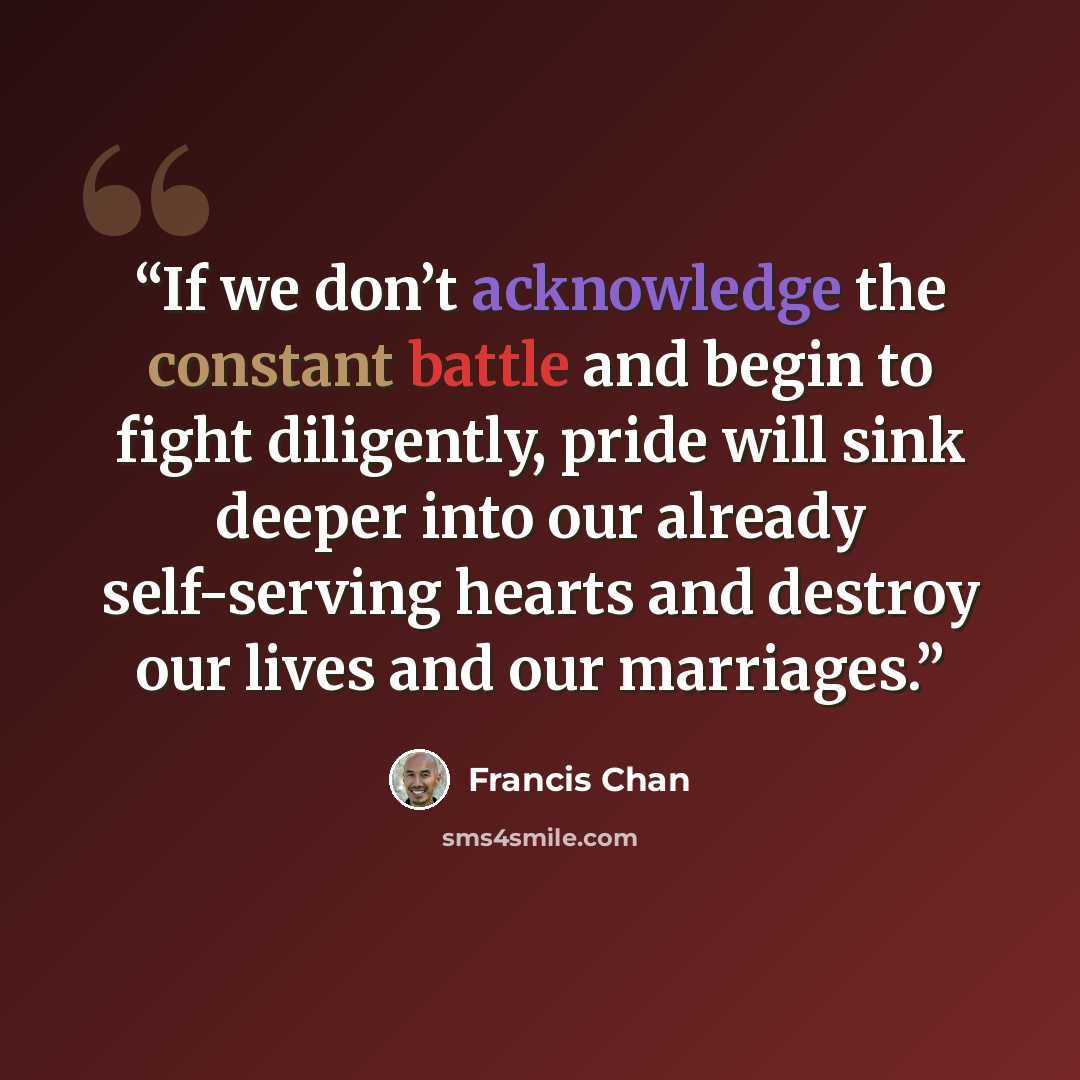 “If we don’t acknowledge the constant battle and begin to fight diligently, pride will sink deeper into our already self-serving hearts and destroy our lives and our marriages.” quote by Francis Chan