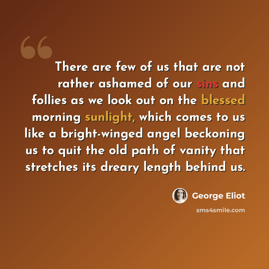 “There are few of us that are not rather ashamed of our sins and follies as we look out on the blessed morning sunlight, which comes to us like a bright-winged angel beckoning us to quit the old path of vanity that stretches its dreary length behind us.” quote by George Eliot