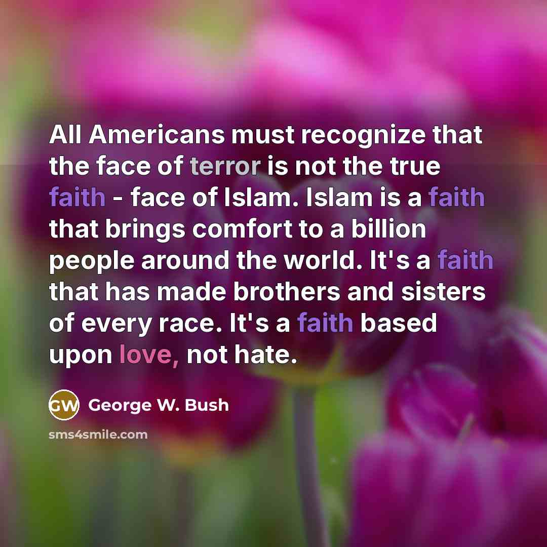 “All Americans must recognize that the face of terror is not the true faith - face of Islam. Islam is a faith that brings comfort to a billion people around the world. It's a faith that has made brothers and sisters of every race. It's a faith based upon love, not hate.” quote by George W. Bush