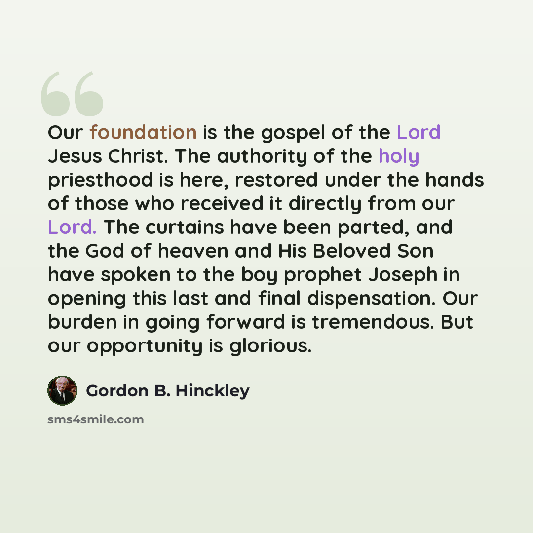 “Our foundation is the gospel of the Lord Jesus Christ. The authority of the holy priesthood is here, restored under the hands of those who received it directly from our Lord. The curtains have been parted, and the God of heaven and His Beloved Son have spoken to the boy prophet Joseph in opening…” quote by Gordon B. Hinckley