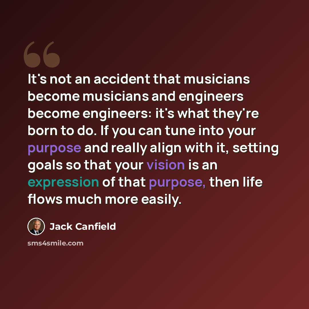 “It's not an accident that musicians become musicians and engineers become engineers: it's what they're born to do. If you can tune into your purpose and really align with it, setting goals so that your vision is an expression of that purpose, then life flows much more easily.” quote by Jack Canfield