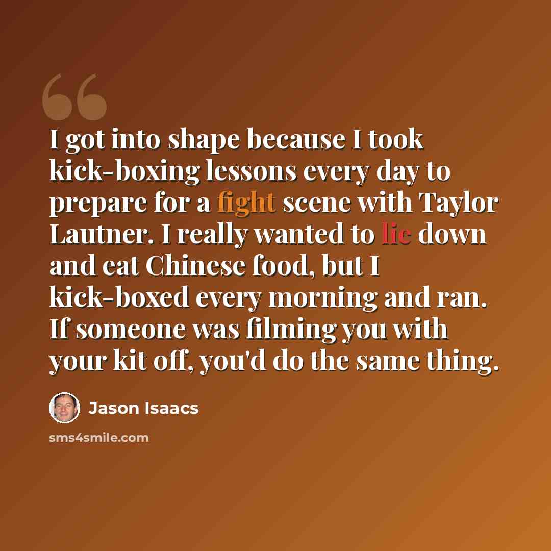 “I got into shape because I took kick-boxing lessons every day to prepare for a fight scene with Taylor Lautner. I really wanted to lie down and eat Chinese food, but I kick-boxed every morning and ran. If someone was filming you with your kit off, you'd do the same thing.” quote by Jason Isaacs