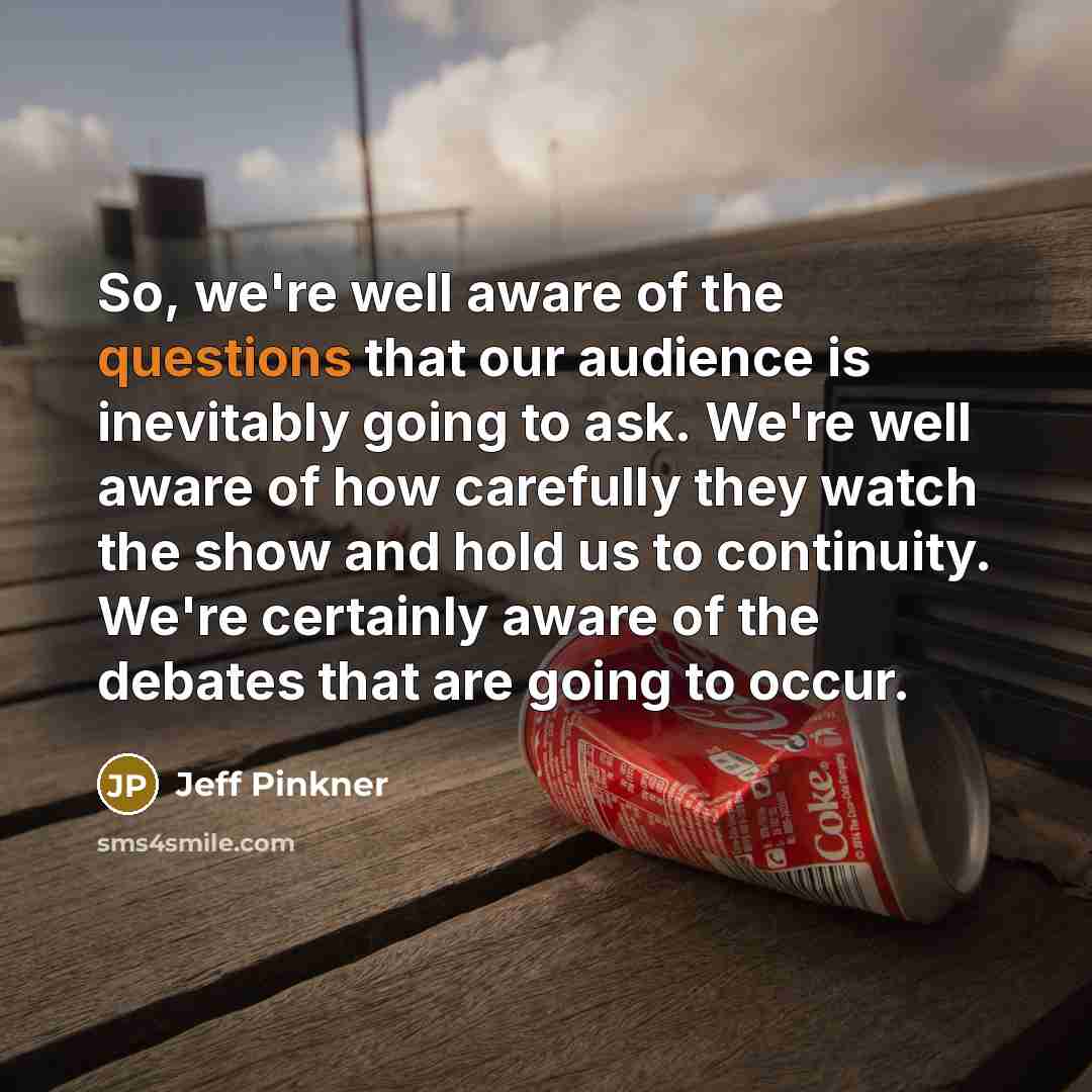 “So, we're well aware of the questions that our audience is inevitably going to ask. We're well aware of how carefully they watch the show and hold us to continuity. We're certainly aware of the debates that are going to occur.” quote by Jeff Pinkner