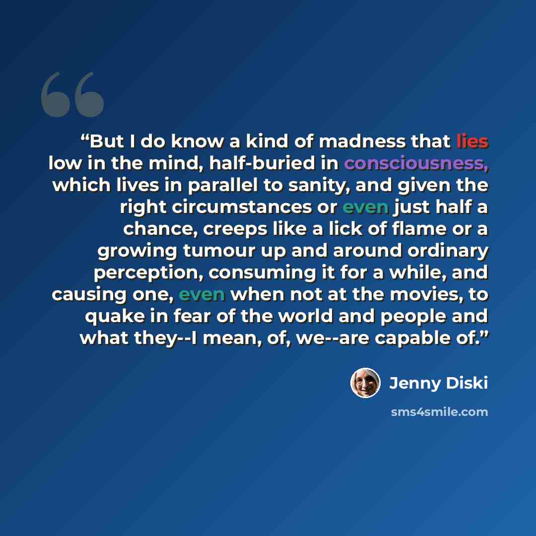 “But I do know a kind of madness that lies low in the mind, half-buried in consciousness, which lives in parallel to sanity, and given the right circumstances or even just half a chance, creeps like a lick of flame or a growing tumour up and around ordinary perception, consuming it for a while, and…” quote by Jenny Diski