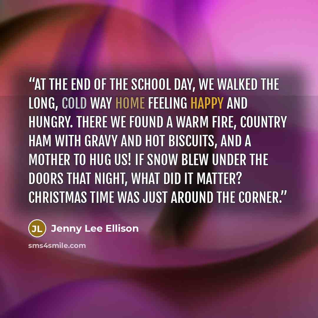 “At the end of the school day, we walked the long, cold way home feeling happy and hungry. There we found a warm fire, country ham with gravy and hot biscuits, and a mother to hug us! If snow blew under the doors that night, what did it matter? Christmas time was just around the corner.” quote by Jenny Lee Ellison