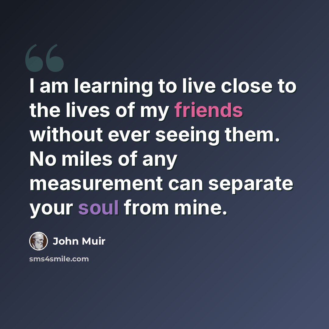“I am learning to live close to the lives of my friends without ever seeing them. No miles of any measurement can separate your soul from mine.” quote by John Muir