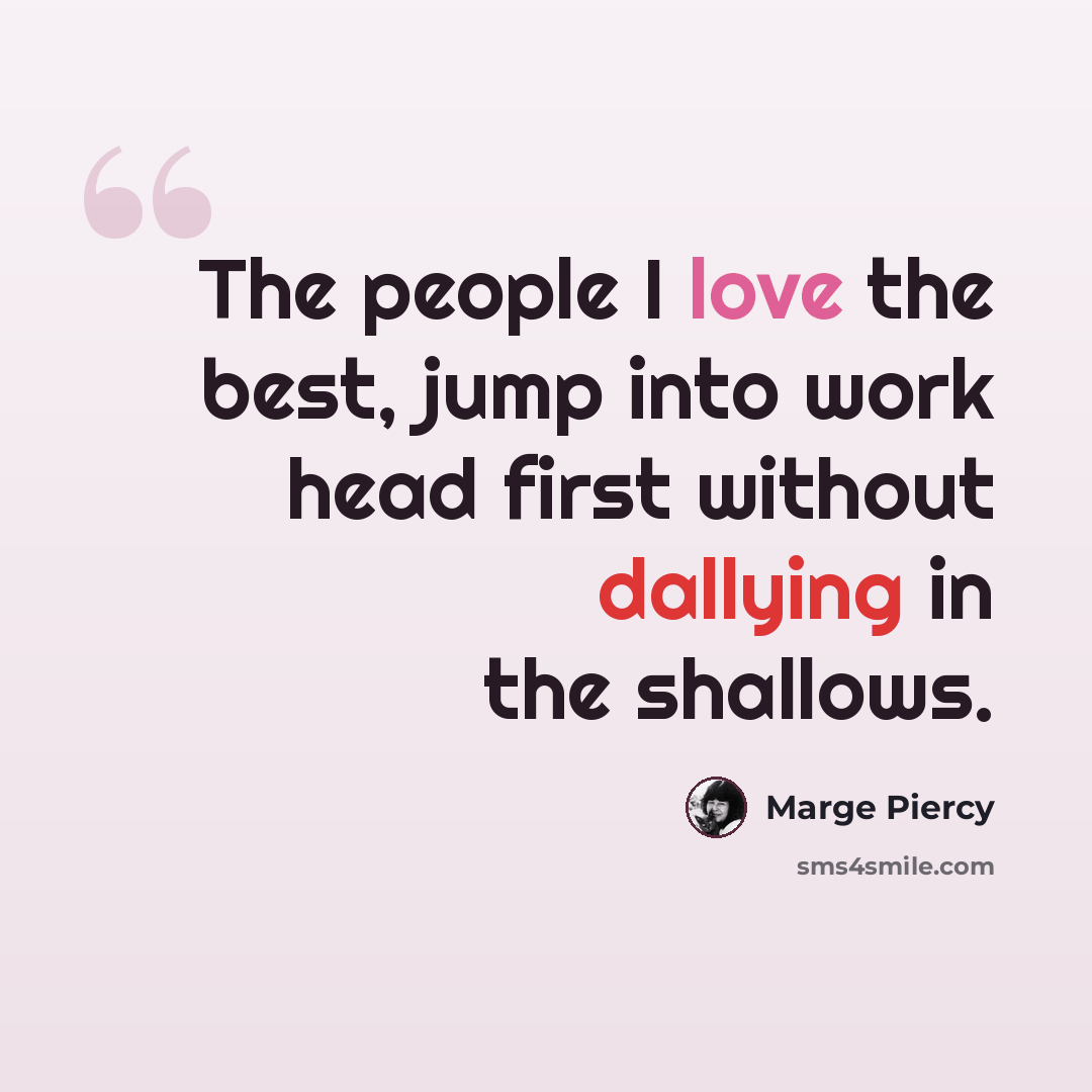 “The people I love the best, jump into work head first without dallying in the shallows.” quote by Marge Piercy