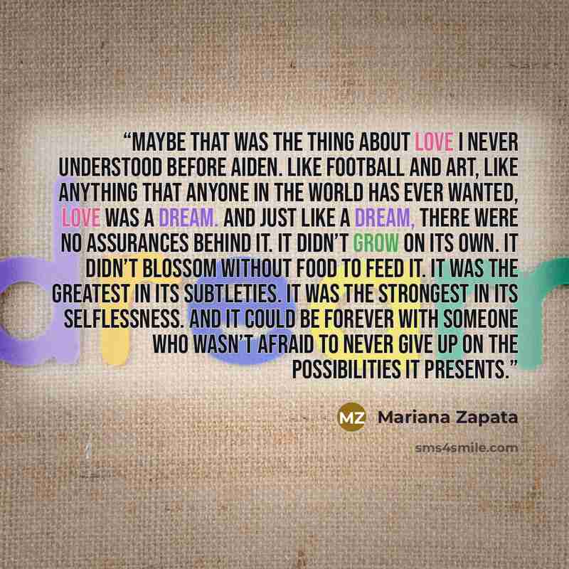 “Maybe that was the thing about love I never understood before Aiden. Like football and art, like anything that anyone in the world has ever wanted, love was a dream. And just like a dream, there were no assurances behind it. It didn’t grow on its own. It didn’t blossom without food to feed it. It…” quote by Mariana Zapata