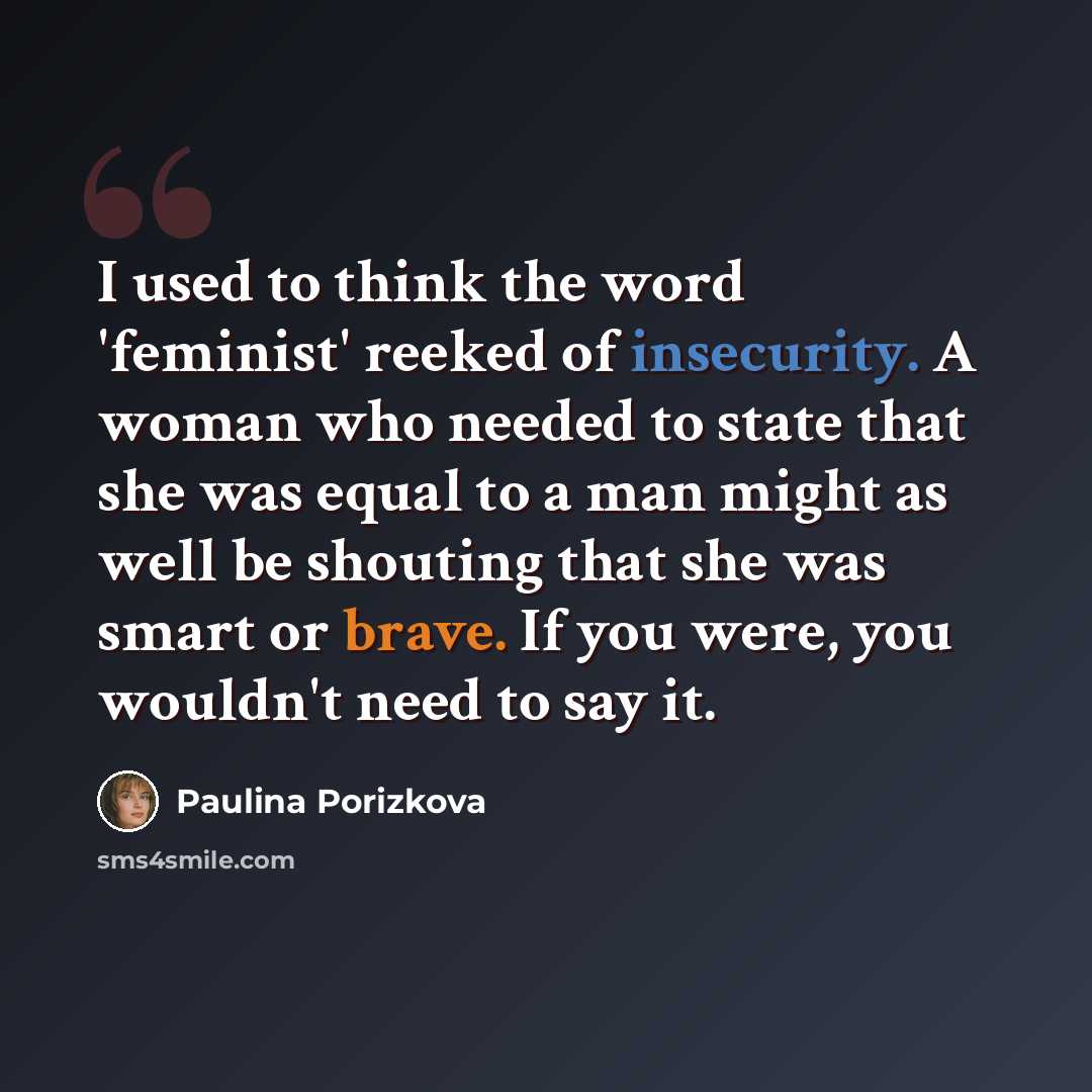 “I used to think the word 'feminist' reeked of insecurity. A woman who needed to state that she was equal to a man might as well be shouting that she was smart or brave. If you were, you wouldn't need to say it.” quote by Paulina Porizkova