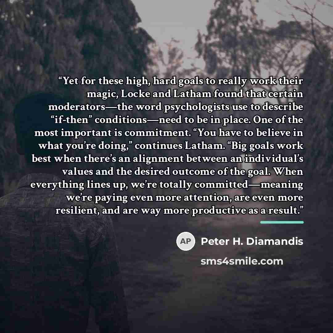 “Yet for these high, hard goals to really work their magic, Locke and Latham found that certain moderators—the word psychologists use to describe “if-then” conditions—need to be in place. One of the most important is commitment. “You have to believe in what you’re doing,” continues Latham. “Big…” quote by Peter H. Diamandis