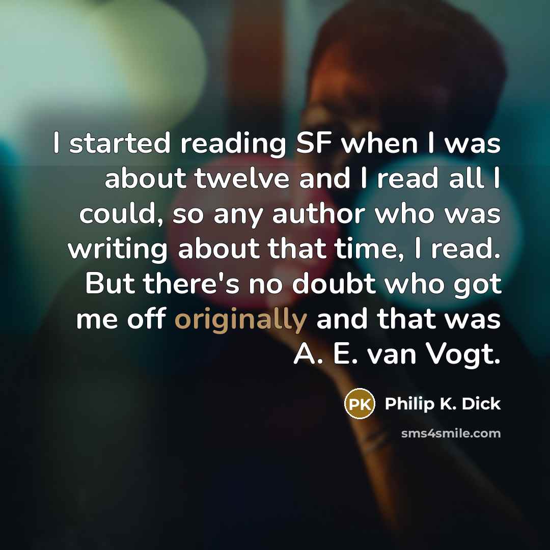 “I started reading SF when I was about twelve and I read all I could, so any author who was writing about that time, I read. But there's no doubt who got me off originally and that was A. E. van Vogt.” quote by Philip K. Dick