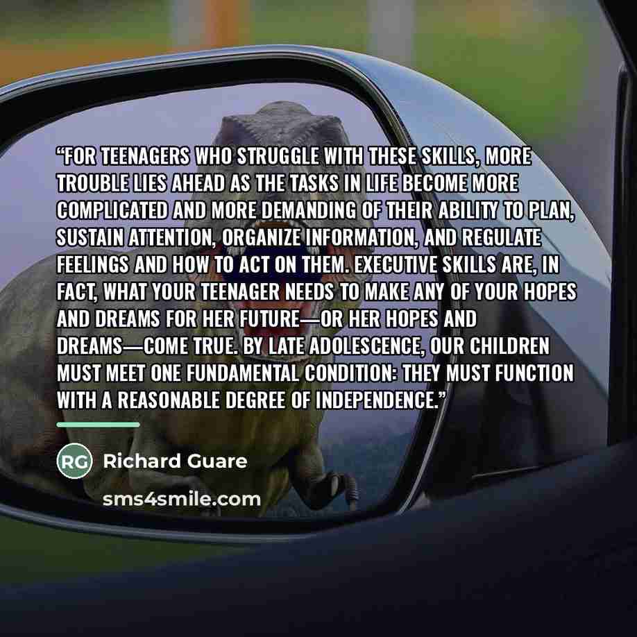 “For teenagers who struggle with these skills, more trouble lies ahead as the tasks in life become more complicated and more demanding of their ability to plan, sustain attention, organize information, and regulate feelings and how to act on them. Executive skills are, in fact, what your teenager…” quote by Richard Guare
