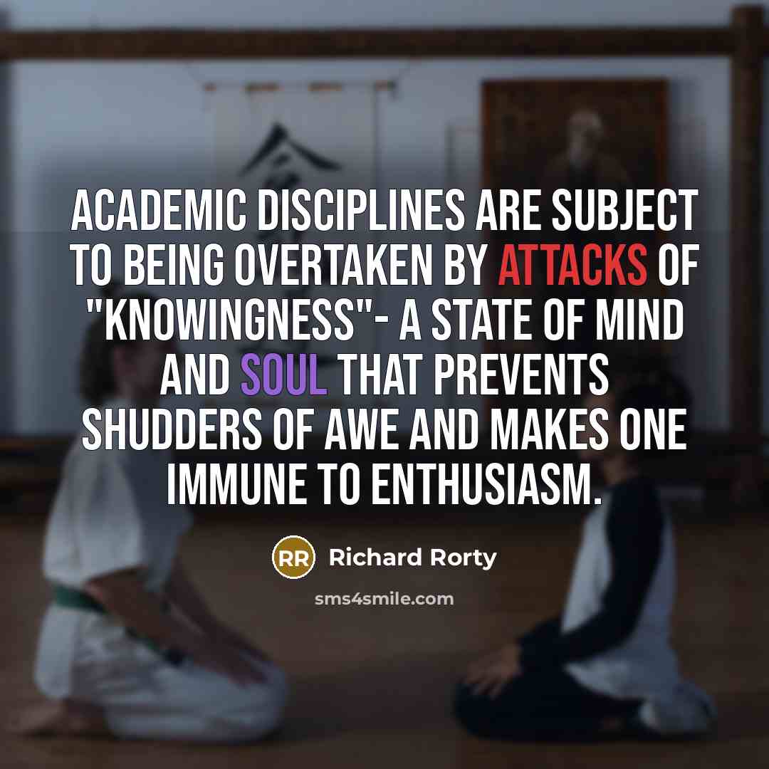 “Academic disciplines are subject to being overtaken by attacks of "knowingness"- a state of mind and soul that prevents shudders of awe and makes one immune to enthusiasm.” quote by Richard Rorty