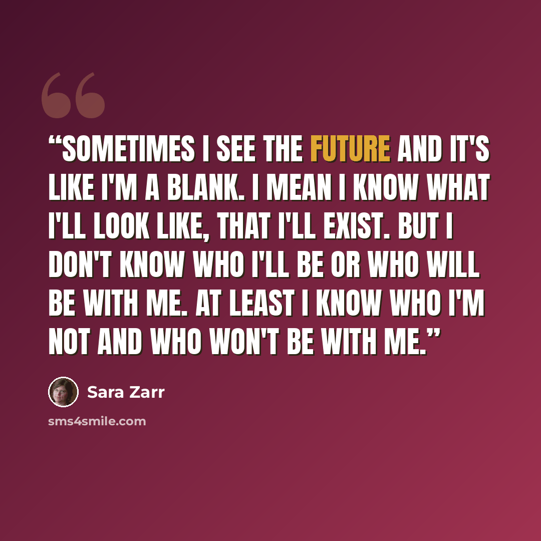 “Sometimes I see the future and it's like I'm a blank. I mean I know what I'll look like, that I'll exist. But I don't know who I'll be or who will be with me. At least I know who I'm not and who won't be with me.” quote by Sara Zarr