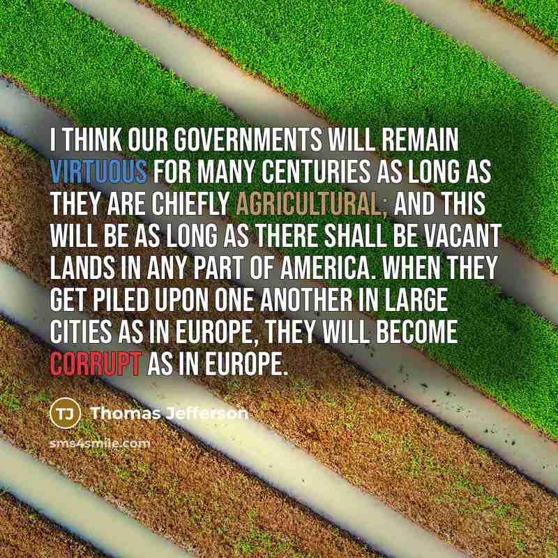 “I think our governments will remain virtuous for many centuries as long as they are chiefly agricultural; and this will be as long as there shall be vacant lands in any part of America. When they get piled upon one another in large cities as in Europe, they will become corrupt as in Europe.” quote by Thomas Jefferson