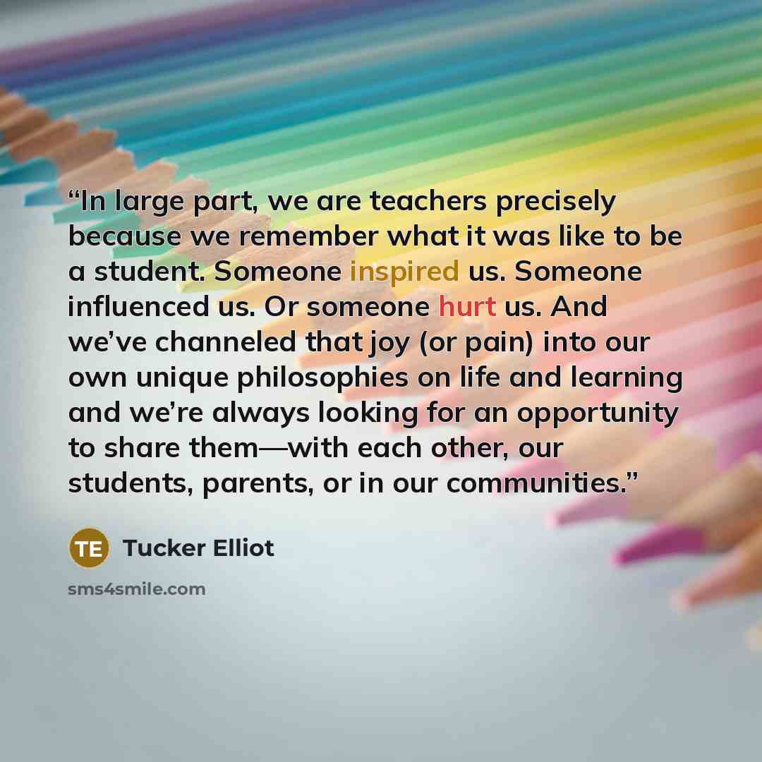 “In large part, we are teachers precisely because we remember what it was like to be a student. Someone inspired us. Someone influenced us. Or someone hurt us. And we’ve channeled that joy (or pain) into our own unique philosophies on life and learning and we’re always looking for an opportunity to…” quote by Tucker Elliot
