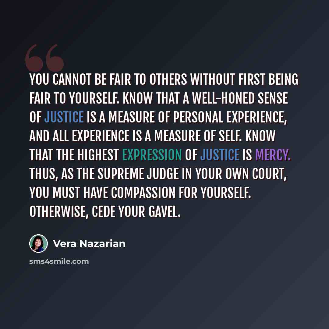 “You cannot be fair to others without first being fair to yourself. Know that a well-honed sense of justice is a measure of personal experience, and all experience is a measure of self. Know that the highest expression of justice is mercy. Thus, as the supreme judge in your own court, you must have…” quote by Vera Nazarian