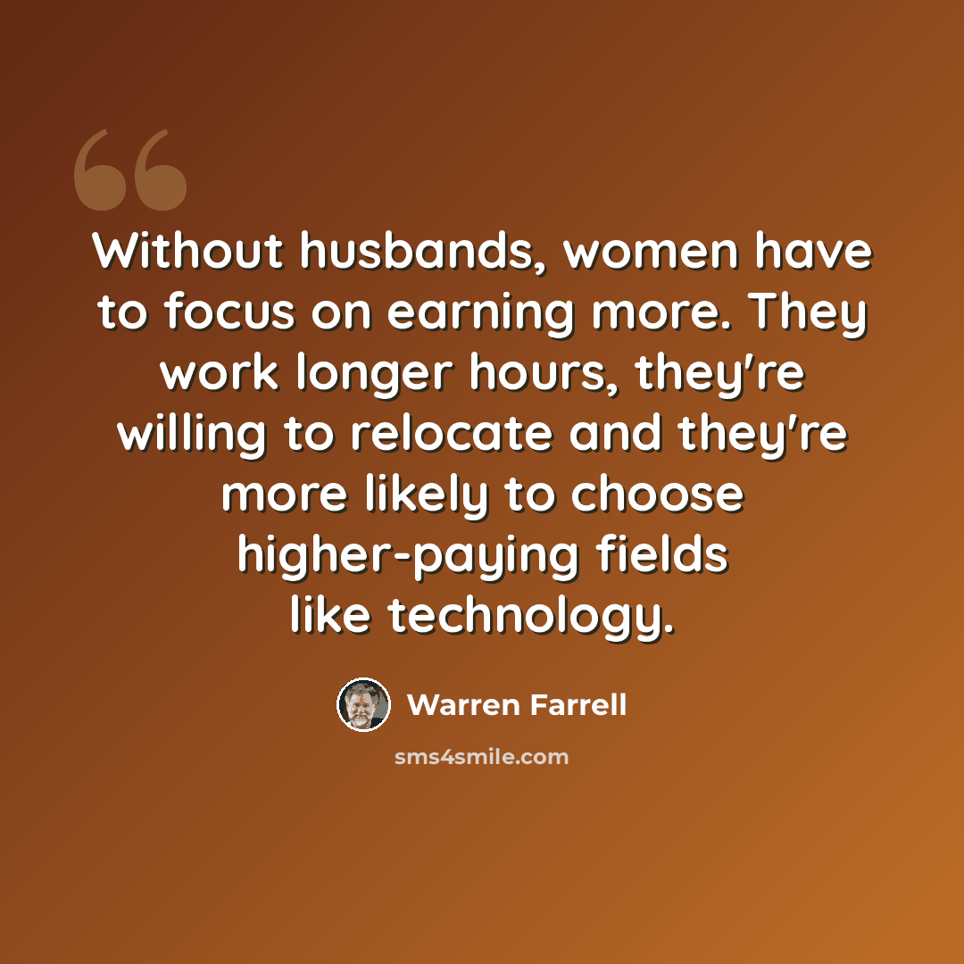 “Without husbands, women have to focus on earning more. They work longer hours, they're willing to relocate and they're more likely to choose higher-paying fields like technology.” quote by Warren Farrell