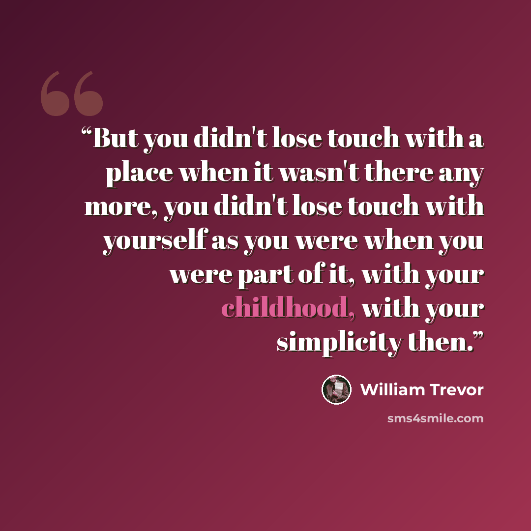 “But you didn't lose touch with a place when it wasn't there any more, you didn't lose touch with yourself as you were when you were part of it, with your childhood, with your simplicity then.” quote by William Trevor