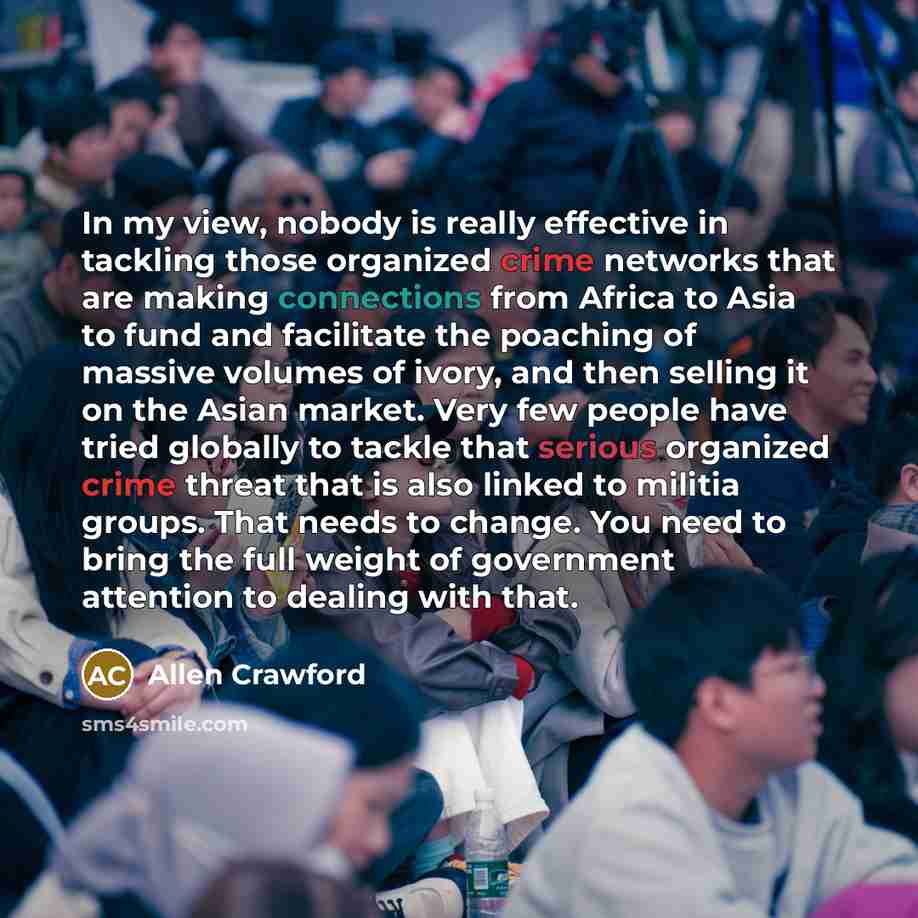 “In my view, nobody is really effective in tackling those organized crime networks that are making connections from Africa to Asia to fund and facilitate the poaching of massive volumes of ivory, and then selling it on the Asian market. Very few people have tried globally to tackle that serious…” quote by Allen Crawford
