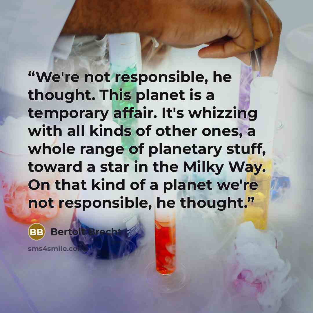 “We're not responsible, he thought. This planet is a temporary affair. It's whizzing with all kinds of other ones, a whole range of planetary stuff, toward a star in the Milky Way. On that kind of a planet we're not responsible, he thought.” quote by Bertolt Brecht