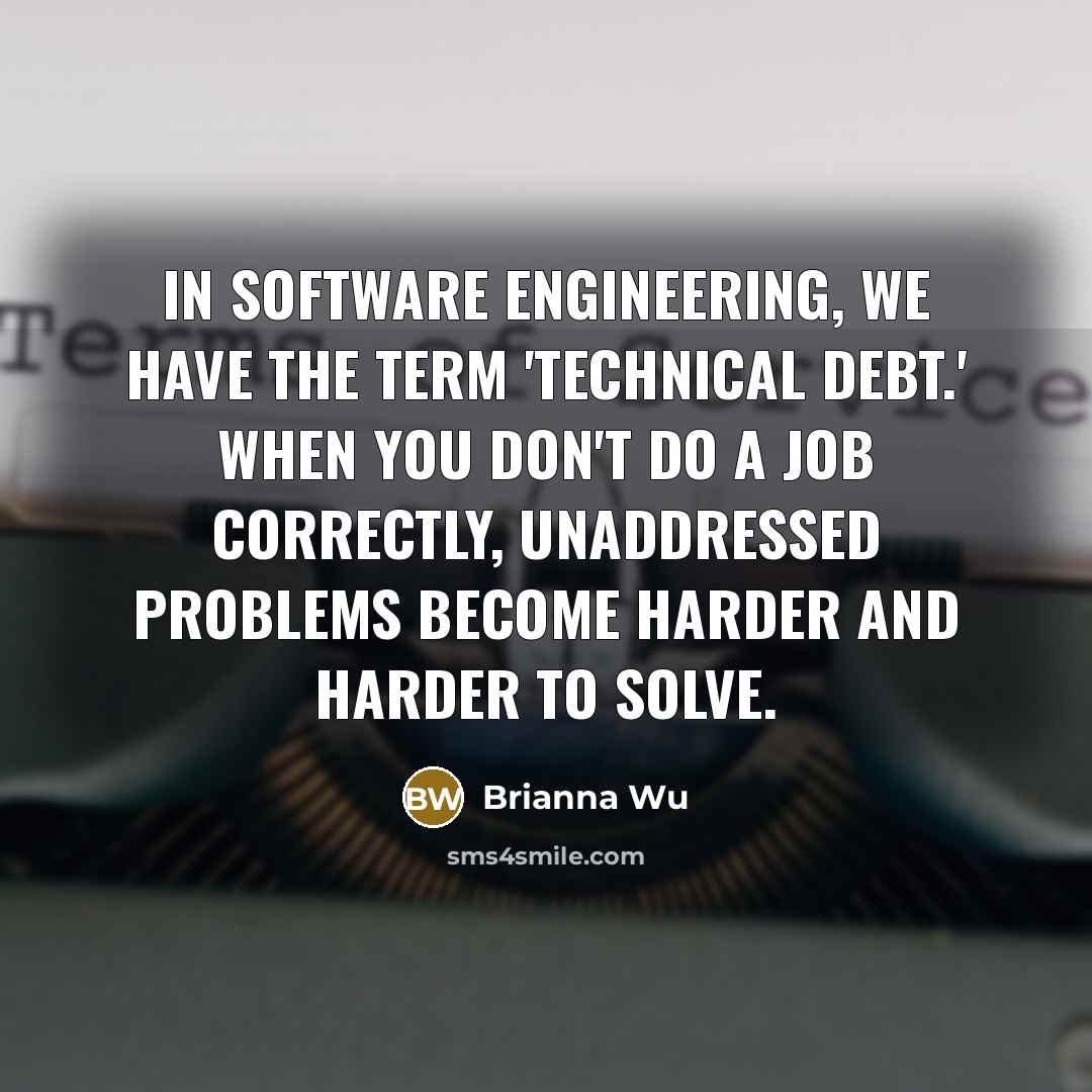 “In software engineering, we have the term 'technical debt.' When you don't do a job correctly, unaddressed problems become harder and harder to solve.” quote by Brianna Wu