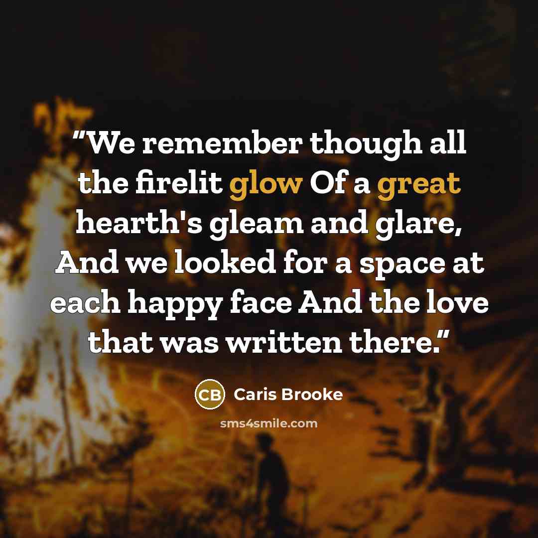 “We remember though all the firelit glow Of a great hearth's gleam and glare, And we looked for a space at each happy face And the love that was written there.” quote by Caris Brooke