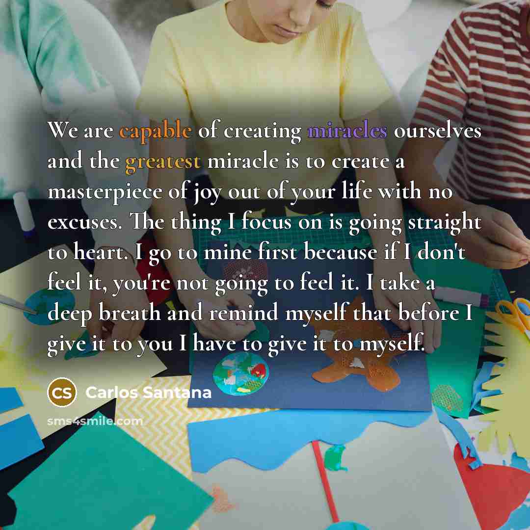 “We are capable of creating miracles ourselves and the greatest miracle is to create a masterpiece of joy out of your life with no excuses. The thing I focus on is going straight to heart. I go to mine first because if I don't feel it, you're not going to feel it. I take a deep breath and remind…” quote by Carlos Santana