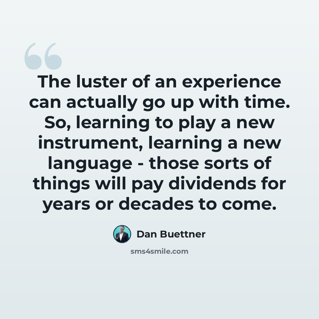 “The luster of an experience can actually go up with time. So, learning to play a new instrument, learning a new language - those sorts of things will pay dividends for years or decades to come.” quote by Dan Buettner