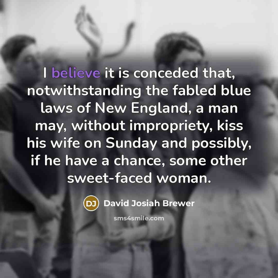 “I believe it is conceded that, notwithstanding the fabled blue laws of New England, a man may, without impropriety, kiss his wife on Sunday and possibly, if he have a chance, some other sweet-faced woman.” quote by David Josiah Brewer