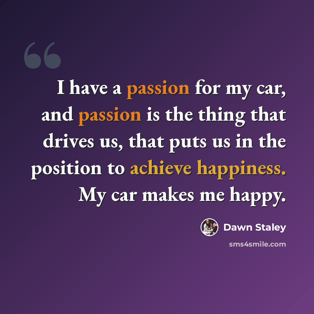 “I have a passion for my car, and passion is the thing that drives us, that puts us in the position to achieve happiness. My car makes me happy.” quote by Dawn Staley