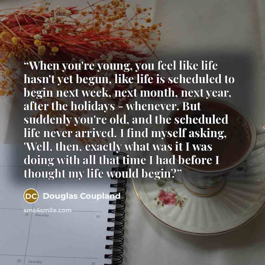 “When you're young, you feel like life hasn't yet begun, like life is scheduled to begin next week, next month, next year, after the holidays - whenever. But suddenly you're old, and the scheduled life never arrived. I find myself asking, 'Well, then, exactly what was it I was doing with all that…” quote by Douglas Coupland