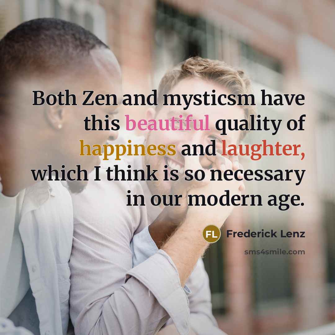 “Both Zen and mysticsm have this beautiful quality of happiness and laughter, which I think is so necessary in our modern age.” quote by Frederick Lenz