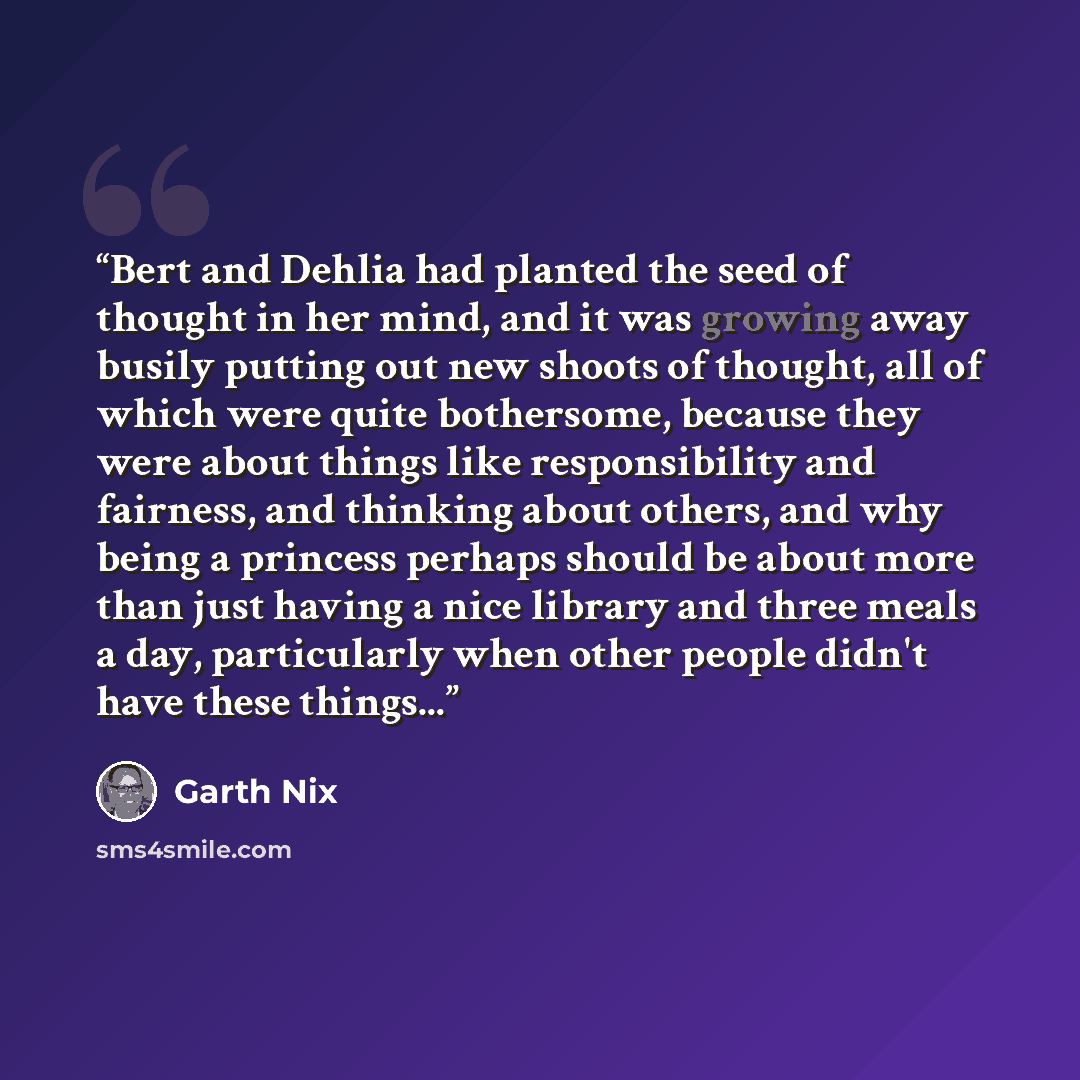 “Bert and Dehlia had planted the seed of thought in her mind, and it was growing away busily putting out new shoots of thought, all of which were quite bothersome, because they were about things like responsibility and fairness, and thinking about others, and why being a princess perhaps should be…” quote by Garth Nix