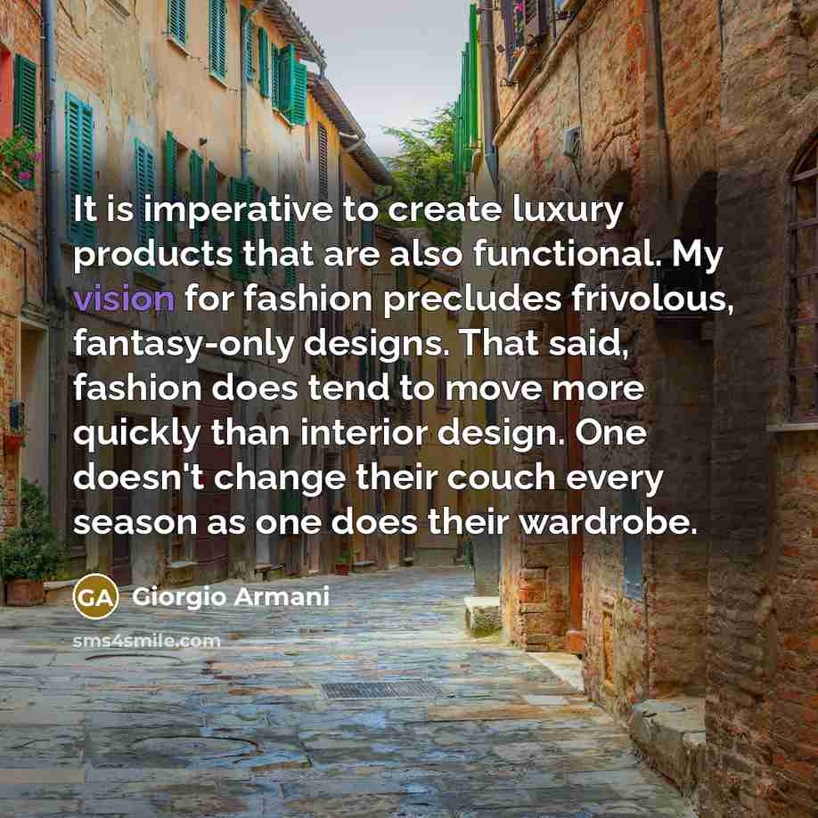 “It is imperative to create luxury products that are also functional. My vision for fashion precludes frivolous, fantasy-only designs. That said, fashion does tend to move more quickly than interior design. One doesn't change their couch every season as one does their wardrobe.” quote by Giorgio Armani