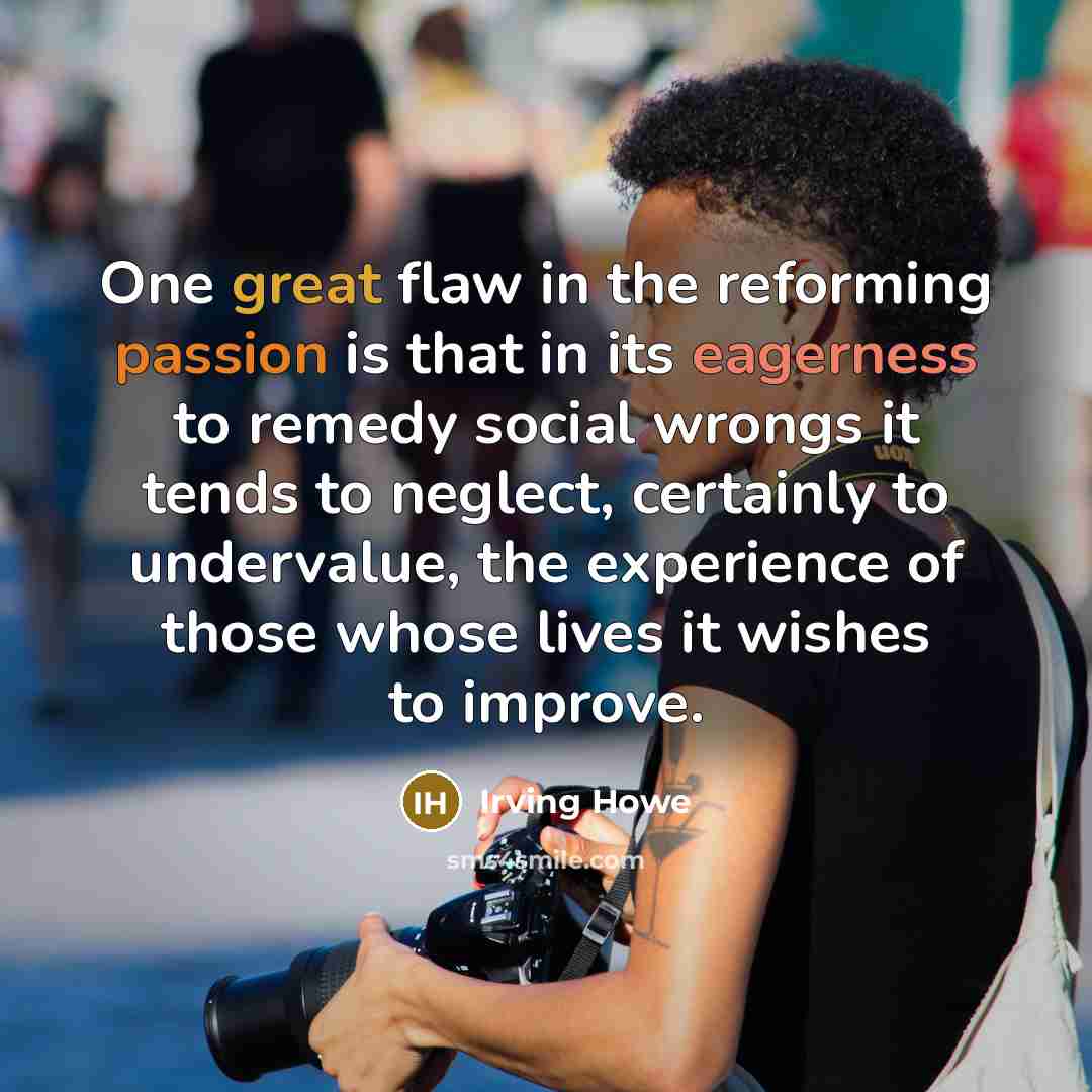 “One great flaw in the reforming passion is that in its eagerness to remedy social wrongs it tends to neglect, certainly to undervalue, the experience of those whose lives it wishes to improve.” quote by Irving Howe