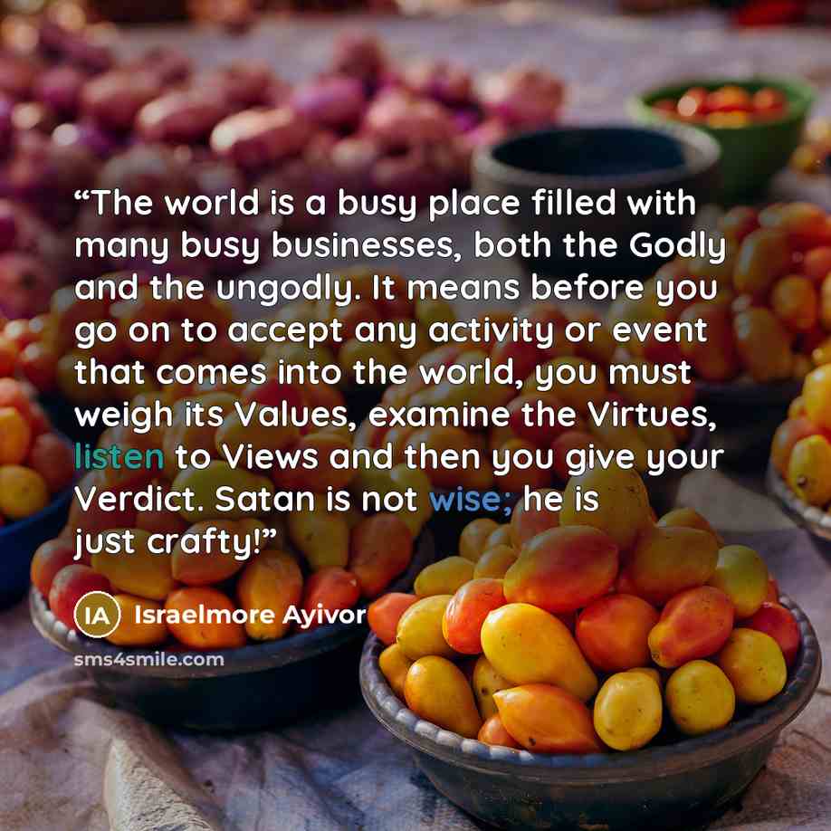 “The world is a busy place filled with many busy businesses, both the Godly and the ungodly. It means before you go on to accept any activity or event that comes into the world, you must weigh its Values, examine the Virtues, listen to Views and then you give your Verdict. Satan is not wise; he is…” quote by Israelmore Ayivor